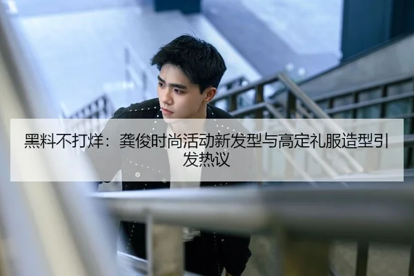 黑料不打烊：龚俊时尚活动新发型与高定礼服造型引发热议